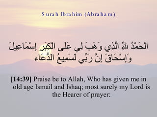 Surah Ibrahim (Abraham) الْحَمْدُ لِلّهِ الَّذِي وَهَبَ لِي عَلَى الْكِبَرِ إِسْمَاعِيلَ وَإِسْحَاقَ إِنَّ رَبِّي لَسَمِيعُ الدُّعَاء  [14:39]  Praise be to Allah, Who has given me in old age Ismail and Ishaq; most surely my Lord is the Hearer of prayer: 