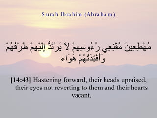 Surah Ibrahim (Abraham) مُهْطِعِينَ مُقْنِعِي رُءُوسِهِمْ لاَ يَرْتَدُّ إِلَيْهِمْ طَرْفُهُمْ وَأَفْئِدَتُهُمْ هَوَاء  [14:43]  Hastening forward, their heads upraised, their eyes not reverting to them and their hearts vacant. 