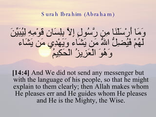 Surah Ibrahim (Abraham) وَمَا أَرْسَلْنَا مِن رَّسُولٍ إِلاَّ بِلِسَانِ قَوْمِهِ لِيُبَيِّنَ لَهُمْ فَيُضِلُّ اللّهُ مَن يَشَاء وَيَهْدِي مَن يَشَاء وَهُوَ الْعَزِيزُ الْحَكِيمُ  [14:4]  And We did not send any messenger but with the language of his people, so that he might explain to them clearly; then Allah makes whom He pleases err and He guides whom He pleases and He is the Mighty, the Wise. 
