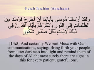 Surah Ibrahim (Abraham) وَلَقَدْ أَرْسَلْنَا مُوسَى بِآيَاتِنَا أَنْ أَخْرِجْ قَوْمَكَ مِنَ الظُّلُمَاتِ إِلَى النُّورِ وَذَكِّرْهُمْ بِأَيَّامِ اللّهِ إِنَّ فِي ذَلِكَ لآيَاتٍ لِّكُلِّ صَبَّارٍ شَكُورٍ  [14:5]  And certainly We sent Musa with Our communications, saying: Bring forth your people from utter darkness into light and remind them of the days of Allah; most surely there are signs in this for every patient, grateful one. 