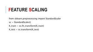 FEATURE SCALING
from sklearn.preprocessing import StandardScaler
sc = StandardScaler()
X_train = sc.fit_transform(X_train)
X_test = sc.transform(X_test)
 