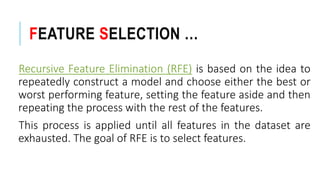 FEATURE SELECTION …
Recursive Feature Elimination (RFE) is based on the idea to
repeatedly construct a model and choose either the best or
worst performing feature, setting the feature aside and then
repeating the process with the rest of the features.
This process is applied until all features in the dataset are
exhausted. The goal of RFE is to select features.
 