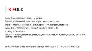 K FOLD
from sklearn import model_selection
from sklearn.model_selection import cross_val_score
kfold = model_selection.KFold(n_splits=10, random_state=7)
modelCV = SVC(kernel = 'linear', random_state = 0)
scoring = 'accuracy'
results = model_selection.cross_val_score(modelCV, X_train, y_train, cv=kfold,
scoring=scoring)
print("10-fold cross validation average accuracy: %.3f" % (results.mean()))
 