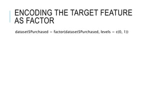 ENCODING THE TARGET FEATURE
AS FACTOR
dataset$Purchased = factor(dataset$Purchased, levels = c(0, 1))
 