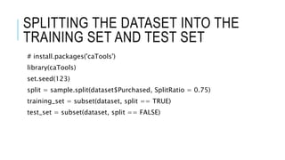 SPLITTING THE DATASET INTO THE
TRAINING SET AND TEST SET
# install.packages('caTools')
library(caTools)
set.seed(123)
split = sample.split(dataset$Purchased, SplitRatio = 0.75)
training_set = subset(dataset, split == TRUE)
test_set = subset(dataset, split == FALSE)
 