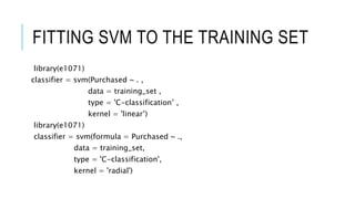 FITTING SVM TO THE TRAINING SET
library(e1071)
classifier = svm(Purchased ~ . ,
data = training_set ,
type = 'C-classification’ ,
kernel = 'linear’)
library(e1071)
classifier = svm(formula = Purchased ~ .,
data = training_set,
type = 'C-classification',
kernel = 'radial')
 