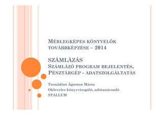 MÉRLEGKÉPES KÖNYVELK 
TOVÁBBKÉPZÉSE – 2014 
SSZZÁÁMMLLÁÁZZÁÁSS 
SZÁMLÁZÓ PROGRAM BEJELENTÉS, 
PÉNZTÁRGÉP - ADATSZOLGÁLTATÁS 
Tusnádiné Ágoston áٲ 
Okleveles könyvvizsgáló, adótanácsadó 
STALLUM 
 