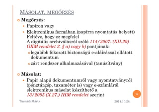 MÁSOLAT, MEGMRZÉS 
 Meg@rzés: 
 Papíron vagy 
 Elektronikus formában (papírra nyomtatás helyett) 
Feltéve, hogy ez megfelel 
A digitális archiválásról szóló 114/2007. (XII.29) 
GKM rendelet 3. § a) vagy b) pontjának: 
legalább fokozott biztonságú e-aláírással ellátott 
ddookkuummeennttuumm 
zárt rendszer alkalmazásával (tanúsítvány) 
 Másolat: 
 Papír alapú dokumentumról vagy nyomtatványról 
(pénztárgép, taxaméter is) vagy e-számláról 
elektronikus másolat készíthet= a 
13/2005 (X.27.) IHM rendelet szerint 
2014.10.28. 
14 
Tusnádi áٲ 
 
