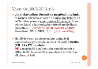 VÁLTOZÁS 2015.07.01-TML 
 „Az elektronikus formában meg@rzött számla 
és nyugta ellen=rzése során az adóalany köteles az 
adóhatóság részére elektronikus kimenetet, és az 
adatok küls= adathordozóra történ= archiválását 
biztosítani.” [23/2014. NGM rendelet 18.§(2)] 
Formátum: XML, XDS, PDF [2.-3. melléklet] 
 Hatályát veszti az elektronikus számlával 
kapcsolatos egyes rendelkezésekr=l szóló 46/2007. 
(XII. 29.) PM rendelet. 
DE a meg=rzési kötelezettség rendelkezéseit a 
2015.06.30-i kibocsátott e-számlákra továbbra is 
alkalmazni kell. 
2014.10.28. 
16 
Tusnádi áٲ 
 