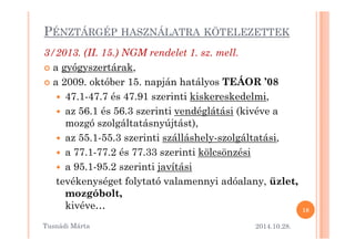 PÉNZTÁRGÉP HASZNÁLATRA KÖTELEZETTEK 
3/2013. (II. 15.) NGM rendelet 1. sz. mell. 
 a gyógyszertárak, 
 a 2009. október 15. napján hatályos TEÁOR ’08 
 47.1-47.7 és 47.91 szerinti kiskereskedelmi, 
 az 56.1 és 56.3 szerinti vendéglátási (kivéve a 
mozgó szolgáltatásnyújtást)mozgó szolgáltatásnyújtást),, 
 az 55.1-55.3 szerinti szálláshely-szolgáltatási, 
 a 77.1-77.2 és 77.33 szerinti kölcsönzési 
 a 95.1-95.2 szerinti javítási 
tevékenységet folytató valamennyi adóalany, üzlet, 
mozgóbolt, 
kivéve… 
2014.10.28. 
18 
Tusnádi áٲ 
 