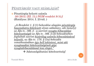 PÉNZTÁRGÉP VAGY SZÁMLÁZÁS? 
 Pénztárgép helyett számla 
50/2013. (XI. 15.) NGM rendelet 9/A.§ 
(Hatályos: 2014. I. 23-tól. ) 
„A Rendelet 1. § (1) bekezdése alapján pénztárgép 
használatra kötelezett olyan adóalany, aki (amely) 
az Áfa tv. 166. § - a szerinti nyugta kibocsátási 
kötelezettségét az Áfa tv. 166. § ((22)) bbeekkeezzddéésséébbeenn 
foglaltak szerint kizárólag számla kibocsátásával 
teljesíti, az Áfa tv. 178. § (1a) bekezdés 
vonatkozásában úgy kell tekinteni, mint aki 
nyugtaadási kötelezettségének gépi 
nyugtakibocsátással tesz eleget.” 
 Adatszolgáltatási kötelezettség! 
2014.10.28. 
19 
Tusnádi áٲ 
 