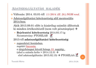 ADATSZOLGÁLTATÁSI HALADÉK 
 Változás: 2014. 03.01-t=l 11/2014. (II. 28.) NGM rend. 
 Adatszolgáltatási kötelezettség alól mentesülés 
2014-ben: 
Akik 2013.09.01 el=tt is kizárólag számlát állítottak 
ki minden értékesítésr=l (nem volt pénztárgépe)  
 Bejelentési kötelezettség 2014.03.17-ig 
Nyomtatvány: PTGSZLAB 
2015-t=l adatszolgáltatási kötelezettség: 
 naponkénti bontásban, 
naptári havonta, 
a tárgyhónapot követ. hónap 15. napjáig , 
(ahol a számla kelte  2014.12.31  
els= adatszolgáltatás: 2015.02.15)  PTGSZLAA 
2014.10.28. 
21 
Tusnádi áٲ 
 
