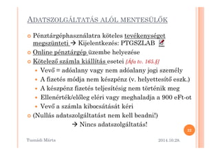 ADATSZOLGÁLTATÁS ALÓL MENTESÜLMK 
 Pénztárgéphasználatra köteles tevékenységet 
megszünteti  Kijelentkezés: PTGSZLAB 
 Online pénztárgép üzembe helyezése 
 Kötelez= számla kiállítás esetei [Áfa tv. 165.§] 
 Vev= = adóalany vagy nem adóalany jogi személy 
 A fizetés módja nem készpénz ((vv.. hheellyyeetttteessíítt= eesszzkk..)) 
 A készpénz fizetés teljesítésig nem történik meg 
 Ellenérték/el=leg eléri vagy meghaladja a 900 eFt-ot 
 Vev= a számla kibocsátását kéri 
 (Nullás adatszolgáltatást nem kell beadni!) 
 Nincs adatszolgáltatás! 
2014.10.28. 
22 
Tusnádi áٲ 
 