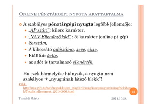 ONLINE PÉNZTÁRGÉPI NYUGTA ADATTARTALMA 
 A szabályos pénztárgépi nyugta legf=bb jellemz=je: 
 „AP szám”: kilenc karakter, 
 „NAV Ellen.rz. kód” : öt karakter (online pt.gép) 
 Sorszám, 
 A kibocsátó adószáma, neve, címe, 
 KKiiáállllííttááss kkeellttee,, 
 az adót is tartalmazó ellenérték. 
Ha ezek bármelyike hiányzik, a nyugta nem 
szabályos  „nyugtának látszó blokk”! 
Cikk: 
http://nav.gov.hu/nav/regiok/kozep_magyarorszag/kozepmagyarorszag/helyihire 
k/Totalis_ellenorzest_i20140806.html 
2014.10.28. 
23 
Tusnádi áٲ 
 