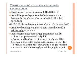 VÉGSM HATÁRIDM AZ ONLINE PÉNZTÁRGÉP 
BEVEZETÉSÉRE 
 Hagyományos pénztárgép 2014.08.31-ig! 
 Az online pénztárgép üzembe helyezése után a 
hagyományos pénztárgépet az eladótérb=l el kell 
távolítani! 
Kivétel: 2014-ben hagyományos pénztárgép használható 
 Azon tevékenységre amelyre nneemm lleennnnee kköötteelleezz= aa 
pénztárgép használata; 
 Beüzemelt online pénztárgép meghibásodik ÉS 
- nincs más pénzátvételi hely ÉS 
- üzemeltet= bejelenti a hibát és a pt.gép naplóba 
bejegyzi a bejelentés sorszámát és a csereigényt ÉS 
- a szerviz az elszállítást bejegyezte a pt.gép naplóba 
- a szerviz nem tud cseregépet adni + pt.gép napló 
2014.10.28. 
24 
Tusnádi áٲ 
 