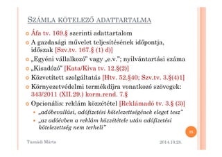 SZÁMLA KÖTELEZM ADATTARTALMA 
 Áfa tv. 169.§ szerinti adattartalom 
 A gazdasági mOvelet teljesítésének id=pontja, 
id=szak [Szv.tv. 167.§ (1) d)] 
 „Egyéni vállalkozó” vagy „e.v.”; nyilvántartási száma 
 „Kisadózó” [Kata/Kiva tv. 12.§(2)] 
 Közvetített szolgáltatás [Htv. 52.§4400;; SSzzvv..ttvv.. 33..§((44))11]] 
 Környezetvédelmi termékdíjra vonatkozó szövegek: 
343/2011 (XII.29.) korm.rend. 7.§ 
 Opcionális: reklám közzététel [Reklámadó tv. 3.§ (3)] 
 „adóbevallási, adófizetési kötelezettségének eleget tesz” 
 „az adóévben a reklám közzététele után adófizetési 
kötelezettség nem terheli” 
2014.10.28. 
25 
Tusnádi áٲ 
 