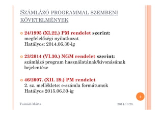 SZÁMLÁZÓ PROGRAMMAL SZEMBENI 
KÖVETELMÉNYEK 
 24/1995 (XI.22.) PM rendelet szerint: 
megfelel=ségi nyilatkozat 
Hatályos: 2014.06.30-ig 
 23/2014 (VI.30.) NGM rreennddeelleett sszzeerriinntt:: 
számlázó program használatának/kivonásának 
bejelentése 
 46/2007. (XII. 29.) PM rendelet 
2. sz. melléklete: e-számla formátumok 
Hatályos 2015.06.30-ig 
2014.10.28. 
3 
Tusnádi áٲ 
 