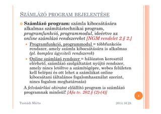 SZÁMLÁZÓ PROGRAM BEJELENTÉSE 
 Számlázó program: számla kibocsátására 
alkalmas számítástechnikai program, 
programfunkció, programmodul, ideértve az 
online számlázó rendszereket [NGM rendelet 2.§ 2.] 
 Programfunkció, programmodul = többfunkciós 
rendszer, amely számla kibocsátására is alkalmas 
(pl. komplex ügyviteli rendszerek) 
Online számlázó rendszer = hálózaton  kkeerreesszzttüüll 
elérhet=, számlázó szolgáltatást nyújtó rendszer, 
amely nincs letöltve a számítógépre, webes felületen 
kell belépni és ott lehet a számlákat online 
kibocsátani (általános fogalomhasználat szerint, 
nincs fogalom meghatározás) 
A felvásárlási okiratot el=állító program is számlázó 
programnak min=sül! [Áfa tv. 202.§ (2)-(4)] 
2014.10.28. 
4 
Tusnádi áٲ 
 