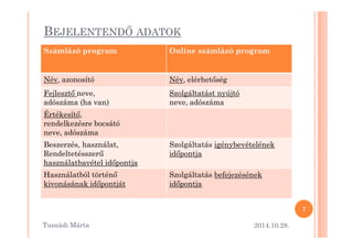 BEJELENTENDM ADATOK 
Számlázó program Online számlázó program 
Név, azonosító Név, elérhet=ség 
Fejleszt= neve, 
adószáma (ha van) 
Szolgáltatást nyújtó 
neve, adószáma 
Értékesít=, 
rreennddeellkkeezzééssrree bbooccssááttóó 
neve, adószáma 
Beszerzés, használat, 
RendeltetésszerO 
használatbavétel id=pontja 
Szolgáltatás igénybevételének 
id=pontja 
Használatból történ= 
kivonásának id=pontját 
Szolgáltatás befejezésének 
id=pontja 
2014.10.28. 
7 
Tusnádi áٲ 
 