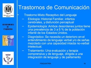 Trastornos de Comunicación Trastorno Mixto Receptivo del Lenguaje Etiología: Historial Familiar,  infartos cerebrales, y disfunción perceptual   Epidemiología : Ambos desordenes juntos tiene una prevalencia de 3 a 5 % de la población infantil de los Estados Unidos.  Diagnóstico:  Se necesita un deterioro en el entendimiento de lenguaje verbal y/o de señas mezclado con una capacidad intacta no-verbal intelectual.   Tratamiento:  Una evaluación y terapia comprensiva y de lenguaje, dirigida a una integración de lenguaje y de parlamento   