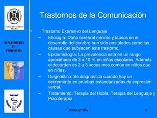 Trastornos de la Comunicación Trastorno Expresivo del Lenguaje Etiología:  Daño cerebral mínimo y lapsos en el desarrollo del cerebro han sido postulados como las causas que subyacen este trastorno.   Epidemiología:  La prevalencia esta en un rango aproximado de 3 a 10 % en niños escolares. Además el desorden es 2 a 3 veces mas común en niños que en niñas.  Diagnóstico:  Se diagnostica cuando hay un decremento en pruebas estandarizadas de expresión verbal. Tratamiento: Terapia del Habla, Terapia del Lenguaje y Psicoterapia 