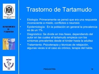 Trastorno de Tartamudo Etiología:  Primeramente se pensó que era una respuesta inconsciente a miedo, conflictos o neurosis   Epidemiología:  En la población en general la prevalencia es de un 1%.  Diagnóstico: Se divide en tres fases, dependiendo del autor en las cuales el tartamudo empieza con los síntomas prevalentes desde el kinder hasta la adultez  Tratamiento: Psicoterapia y técnicas de relajación, algunas veces si el caso es crónico, terapia del habla. 