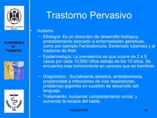 Trastorno Pervasivo Autismo Etiología:  Es un desorden de desarrollo biológico, probablemente asociado a enfermedades genéticas, como por ejemplo Fenilcetonuria, Esclerosis tuberosa y el trastorno de Rett.   Epidemiología:  La prevalencia es que ocurre de 2 a 5 casos por cada 10,000 niños debajo de los 12 años. Se encuentra mas comúnmente en varones que en hembras.  Diagnóstico : Socialmente aislados, ambidextresos, propencidad a infecciones de vias respiratorias, problemas gigantes en cuestión de desarrollo del lenguaje. Tratamiento: Aumentar comportamiento social, y aumentar la terapia del habla. 