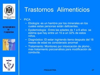 Trastornos  Alimenticios PICA  Etiología:  es un hambre por los minerales en los cuales estas personas están deficientes.   Epidemiología :  Entre las edades de 1 a 6 años  se estima que hay entre un 10 a un 32% de estos niños.   Diagnóstico:  El estar ingiriendo tierra después del 18 meses de edad es considerado anormal   Tratamiento: Monitoreo por intoxicación de plomo , mas tratamiento psicoanálisis para modificación de conducta. 