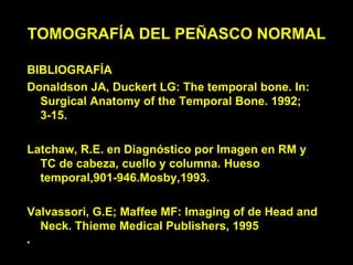 TOMOGRAFÍA DEL PEÑASCO NORMAL

BIBLIOGRAFÍA
Donaldson JA, Duckert LG: The temporal bone. In:
  Surgical Anatomy of the Temporal Bone. 1992;
  3-15.

Latchaw, R.E. en Diagnóstico por Imagen en RM y
  TC de cabeza, cuello y columna. Hueso
  temporal,901-946.Mosby,1993.

Valvassori, G.E; Maffee MF: Imaging of de Head and
  Neck. Thieme Medical Publishers, 1995
•
 