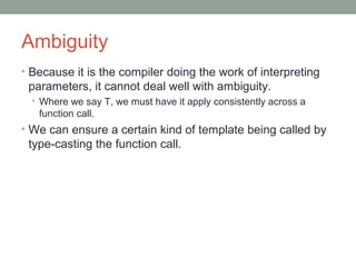 Ambiguity
• Because it is the compiler doing the work of interpreting
parameters, it cannot deal well with ambiguity.
• Where we say T, we must have it apply consistently across a
function call.
• We can ensure a certain kind of template being called by
type-casting the function call.
 