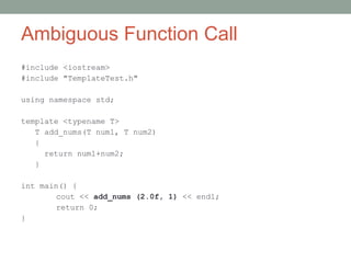 Ambiguous Function Call
#include <iostream>
#include "TemplateTest.h"
using namespace std;
template <typename T>
T add_nums(T num1, T num2)
{
return num1+num2;
}
int main() {
cout << add_nums (2.0f, 1) << endl;
return 0;
}
 