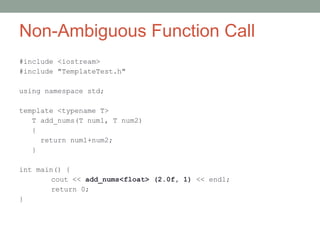 Non-Ambiguous Function Call
#include <iostream>
#include "TemplateTest.h"
using namespace std;
template <typename T>
T add_nums(T num1, T num2)
{
return num1+num2;
}
int main() {
cout << add_nums<float> (2.0f, 1) << endl;
return 0;
}
 