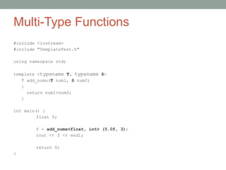 Multi-Type Functions
#include <iostream>
#include "TemplateTest.h"
using namespace std;
template <typename T, typename S>
T add_nums(T num1, S num2)
{
return num1+num2;
}
int main() {
float f;
f = add_nums<float, int> (5.0f, 3);
cout << f << endl;
return 0;
}
 