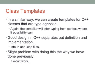 Class Templates
• In a similar way, we can create templates for C++
classes that are type agnostic.
• Again, the compiler will infer typing from context where
it possibility can.
• Good design in C++ separates out definition and
implementation.
• Into .h and .cpp files.
• Slight problem with doing this the way we have
done previously.
• It won’t work.
 