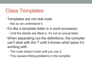 Class Templates
• Templates are not real code.
• Not as we understand it.
• It’s like a template letter in a word processor.
• Until the details are filled in, it’s not an actual letter.
• When separating out the definitions, the compiler
can’t deal with the T until it knows what types it’s
working with.
• The code doesn’t exist until you use it.
• This causes linking problems in the compiler.
 