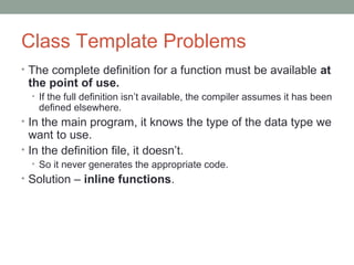 Class Template Problems
• The complete definition for a function must be available at
the point of use.
• If the full definition isn’t available, the compiler assumes it has been
defined elsewhere.
• In the main program, it knows the type of the data type we
want to use.
• In the definition file, it doesn’t.
• So it never generates the appropriate code.
• Solution – inline functions.
 