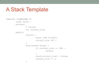 A Stack Template
template <typename T>
class Stack {
private:
T *stack;
int current_size;
public:
Stack() :
stack (new T[100]),
current_size (0) {
}
void push(T thing) {
if (current_size == 100) {
return;
}
stack[current_size] = thing;
current_size += 1;
}
 