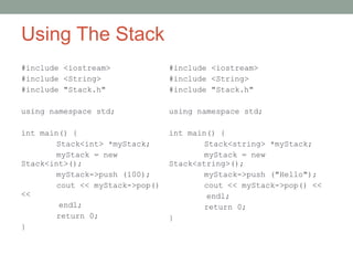 Using The Stack
#include <iostream>
#include <String>
#include "Stack.h"
using namespace std;
int main() {
Stack<int> *myStack;
myStack = new
Stack<int>();
myStack->push (100);
cout << myStack->pop()
<<
endl;
return 0;
}
#include <iostream>
#include <String>
#include "Stack.h"
using namespace std;
int main() {
Stack<string> *myStack;
myStack = new
Stack<string>();
myStack->push ("Hello");
cout << myStack->pop() <<
endl;
return 0;
}
 