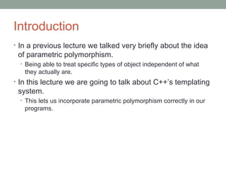 Introduction
• In a previous lecture we talked very briefly about the idea
of parametric polymorphism.
• Being able to treat specific types of object independent of what
they actually are.
• In this lecture we are going to talk about C++’s templating
system.
• This lets us incorporate parametric polymorphism correctly in our
programs.
 