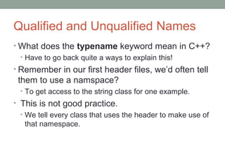Qualified and Unqualified Names
• What does the typename keyword mean in C++?
• Have to go back quite a ways to explain this!
• Remember in our first header files, we’d often tell
them to use a namspace?
• To get access to the string class for one example.
• This is not good practice.
• We tell every class that uses the header to make use of
that namespace.
 