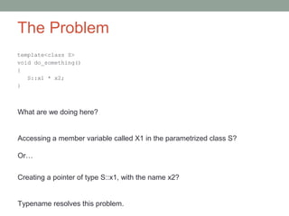 The Problem
template<class S>
void do_something()
{
S::x1 * x2;
}
What are we doing here?
Accessing a member variable called X1 in the parametrized class S?
Or…
Creating a pointer of type S::x1, with the name x2?
Typename resolves this problem.
 