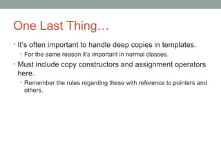 One Last Thing…
• It’s often important to handle deep copies in templates.
• For the same reason it’s important in normal classes.
• Must include copy constructors and assignment operators
here.
• Remember the rules regarding these with reference to pointers and
others.
 