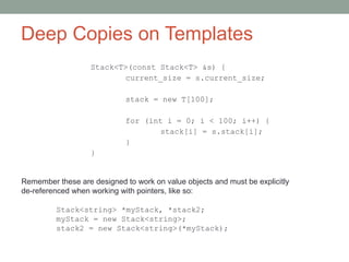 Deep Copies on Templates
Stack<T>(const Stack<T> &s) {
current_size = s.current_size;
stack = new T[100];
for (int i = 0; i < 100; i++) {
stack[i] = s.stack[i];
}
}
Remember these are designed to work on value objects and must be explicitly
de-referenced when working with pointers, like so:
Stack<string> *myStack, *stack2;
myStack = new Stack<string>;
stack2 = new Stack<string>(*myStack);
 