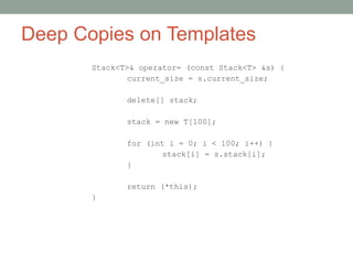 Deep Copies on Templates
Stack<T>& operator= (const Stack<T> &s) {
current_size = s.current_size;
delete[] stack;
stack = new T[100];
for (int i = 0; i < 100; i++) {
stack[i] = s.stack[i];
}
return (*this);
}
 