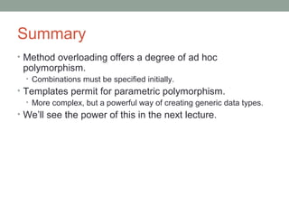 Summary
• Method overloading offers a degree of ad hoc
polymorphism.
• Combinations must be specified initially.
• Templates permit for parametric polymorphism.
• More complex, but a powerful way of creating generic data types.
• We’ll see the power of this in the next lecture.
 