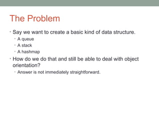 The Problem
• Say we want to create a basic kind of data structure.
• A queue
• A stack
• A hashmap
• How do we do that and still be able to deal with object
orientation?
• Answer is not immediately straightforward.
 
