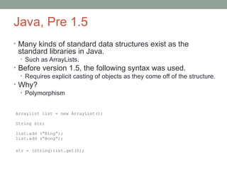 Java, Pre 1.5
• Many kinds of standard data structures exist as the
standard libraries in Java.
• Such as ArrayLists.
• Before version 1.5, the following syntax was used.
• Requires explicit casting of objects as they come off of the structure.
• Why?
• Polymorphism
Arraylist list = new ArrayList();
String str;
list.add (“Bing”);
list.add (“Bong”);
str = (String)list.get(0);
 
