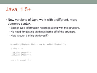 Java, 1.5+
• New versions of Java work with a different, more
demonic syntax.
• Explicit type information recorded along with the structure.
• No need for casting as things come off of the structure.
• How is such a thing achieved??
Arraylist<String> list = new ArrayList<String>();
String str;
list.add (“Bing”);
list.add (“Bong”);
str = list.get(0);
 