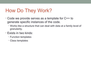 How Do They Work?
• Code we provide serves as a template for C++ to
generate specific instances of the code.
• Works like a structure that can deal with data at a family level of
granularity.
• Exists in two kinds:
• Function templates
• Class templates
 
