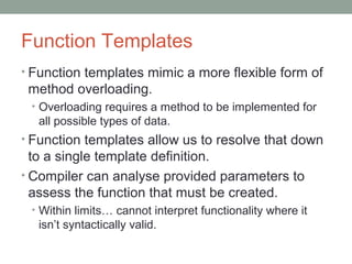 Function Templates
• Function templates mimic a more flexible form of
method overloading.
• Overloading requires a method to be implemented for
all possible types of data.
• Function templates allow us to resolve that down
to a single template definition.
• Compiler can analyse provided parameters to
assess the function that must be created.
• Within limits… cannot interpret functionality where it
isn’t syntactically valid.
 